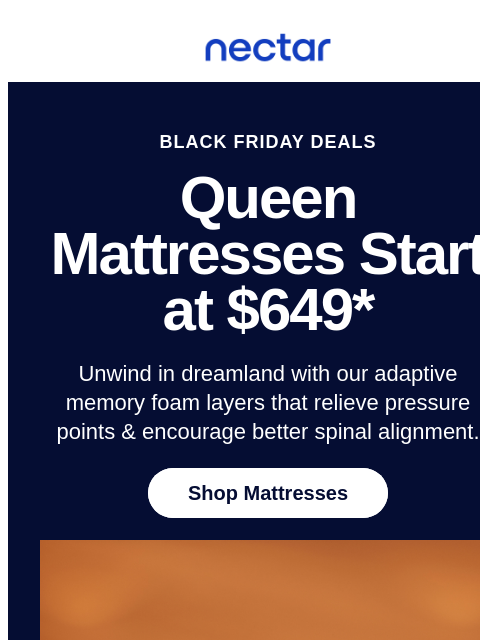 Discover restful slumber this Black Friday weekend! Save up to 50% on mattresses.* All mattress purchases include our 365-night risk-free home trial. Nectar Logo BLACK FRIDAY DEALS Queen Mattresses