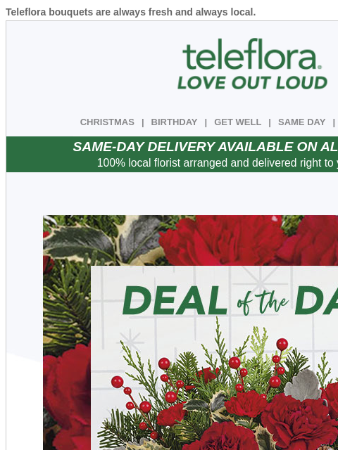 Teleflora bouquets are always fresh and always local. View in browser ‌ teleflora CHRISTMAS | BIRTHDAY | GET WELL | SAME DAY | DEAL OF THE DAY SAME-DAY DELIVERY AVAILABLE ON ALL BOUQUETS! 100% local