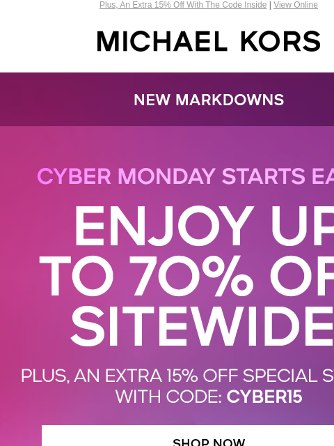 Plus, An Extra 15% Off With The Code Inside | View Online MICHAEL KORS CYBER MONDAY IS HERE NEW MARKDOWNS ENJOY UP TO 70% OFF SITEWIDE* PLUS, AN EXTRA 15% OFF** SPECIAL STYLES WITH CODE: CYBER15 SHOP