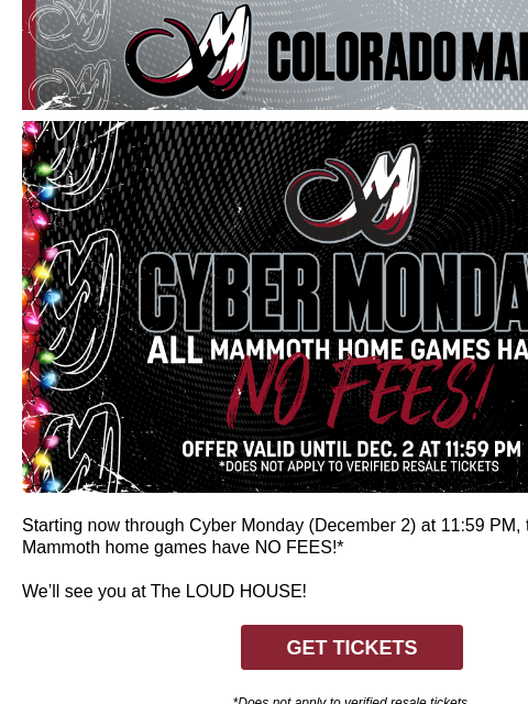 Colorado Mammoth Cyber Monday Starting now through Cyber Monday (December 2) at 11:59 PM, tickets to ALL Mammoth home games have NO FEES!* We'll see you at The LOUD HOUSE! GET TICKETS *Does not