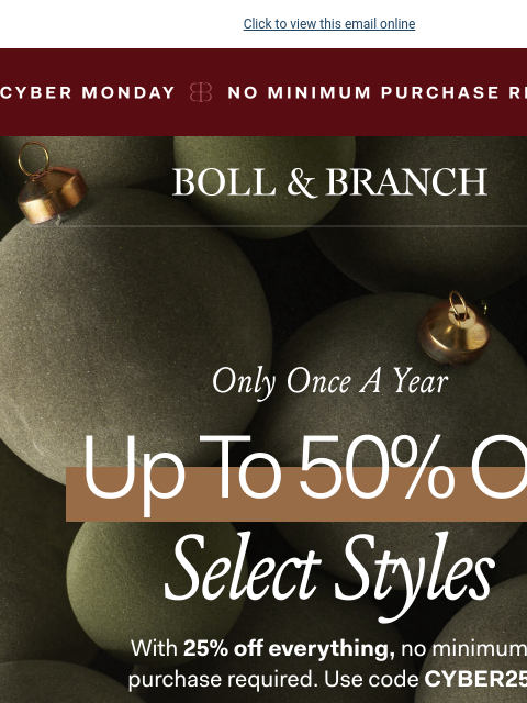 Don't miss our BEST offer of the year Click to view this email online NO MINIMUM PURCHASE REQUIRED BOLL & BRANCH ONLY ONCE A YEAR UP TO 50% OFF SELECT STYLES With 25% off everything, no minimum