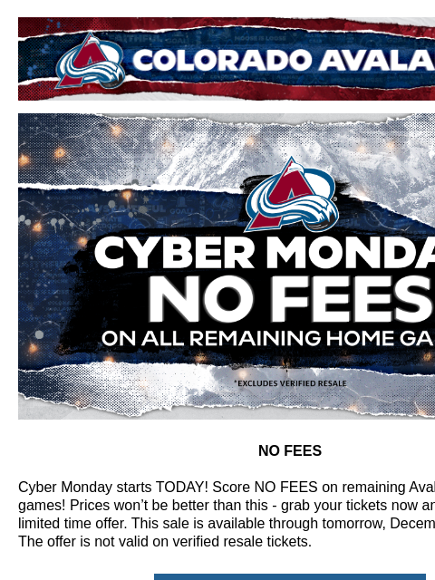 Our best offer of the season! Colorado Avalanche | Official Email Communication from the Colorado Avalanche CYBER MONDAY NO FEES NO FEES Cyber Monday starts TODAY! Score NO FEES on remaining Avalanche