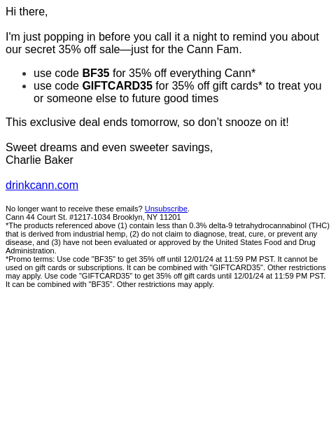 Hi there, I'm just popping in before you call it a night to remind you about our secret 35% off sale—just for the Cann Fam. use code BF35 for 35% off everything Cann* use code GIFTCARD35 for 35%