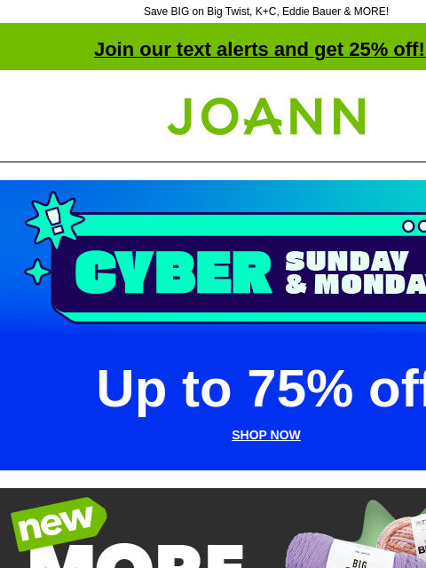 Save BIG on Big Twist, K+C, Eddie Bauer & MORE! Join our text alerts and get 25% off! ‡ Joann.com® Cyber Sunday & Monday Up to 75% off SHOP NOW More Yarn Than Ever Your store's yarn