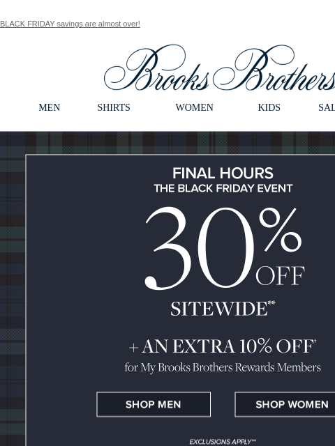 BLACK FRIDAY savings are almost over! View in web browser Brooks Brothers MEN SHIRTS WOMEN KIDS SALE GIFTS FINAL HOURS. The Black Friday Event 30% Off Sitewide + An Extra 10% Off for My Brooks Brothers