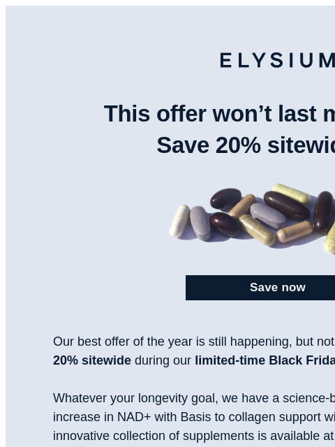 Claim our best offer of the year now! ELYSIUM | This offer won't last much longer! Save 20% sitewide now. Save now Save now Our best offer of the year is still happening, but not for much longer.