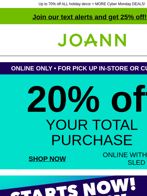 Up to 70% off ALL holiday decor + MORE Cyber Monday DEALS! Join our text alerts and get 25% off! ‡ Joann.com® ONLINE ONLY • FOR PICK UP IN-STORE OR CURBSIDE 20% off YOUR TOTAL PURCHASE SHOP NOW ONLINE