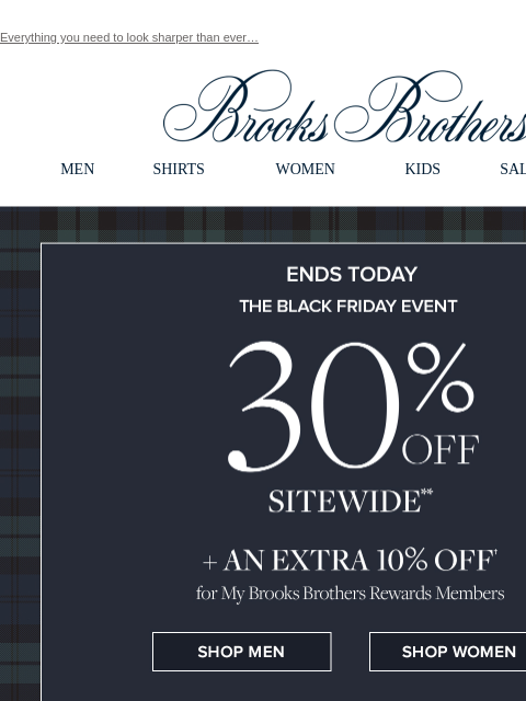 Everything you need to look sharper than ever… View in web browser Brooks Brothers MEN SHIRTS WOMEN KIDS SALE GIFTS Ends Today The Black Friday Even 30% Off Sitewide + An Extra 10% Off for My Brooks