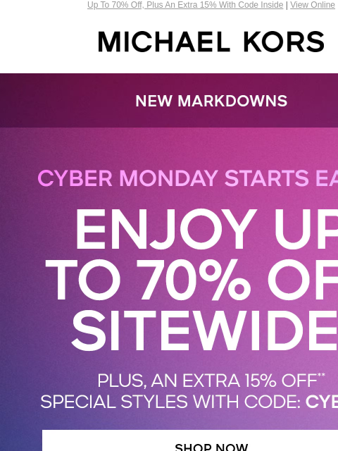 Up To 70% Off, Plus An Extra 15% With Code Inside | View Online MICHAEL KORS CYBER MONDAY STARTS EARLY NEW MARKDOWNS ENJOY UP TO 70% OFF SITEWIDE PLUS, AN EXTRA 15% OFF* SPECIAL STYLES WITH CODE: