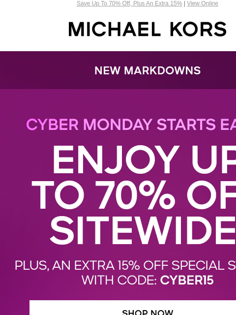 Save Up To 70% Off, Plus An Extra 15% | View Online MICHAEL KORS NEW MARKDOWNS CYBER MONDAY STARTS EARLY ENJOY UP TO 70% OFF SITEWIDE* PLUS, AN EXTRA 15% OFF SPECIAL STYLES** WITH CODE: CYBER15 SHOP