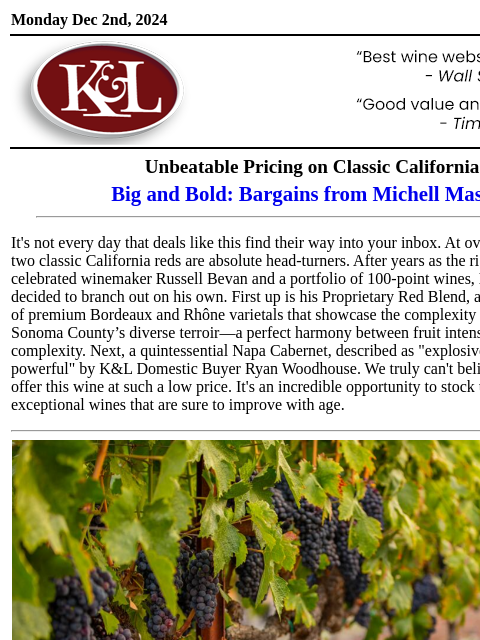 Unbelievable at this price point... Monday Dec 2nd, 2024 View in Browser KL-emailheader.gif Unbeatable Pricing on Classic California Big and Bold: Bargains from Michell Masotti It's not every day