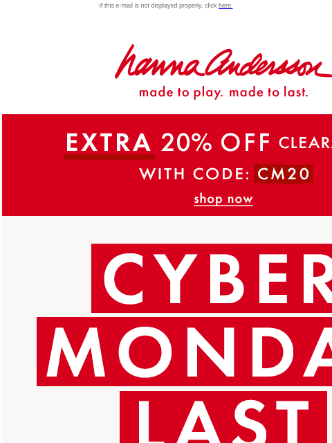 Plus, get an EXTRA 20% off clearance! If this e-mail is not displayed properly, click here. Hanna Andersson | made to play. made to last. * EXTRA * 20% OFF Clearance! With Code: CM20 | shop now CYBER