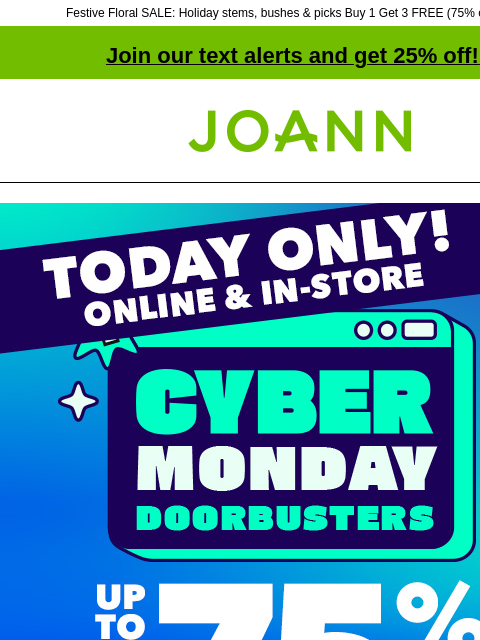 Festive Floral SALE: Holiday stems, bushes & picks Buy 1 Get 3 FREE (75% off online!) Join our text alerts and get 25% off! ‡ Joann.com® TODAY ONLY! Online & In-Store! Cyber Monday up to 75%