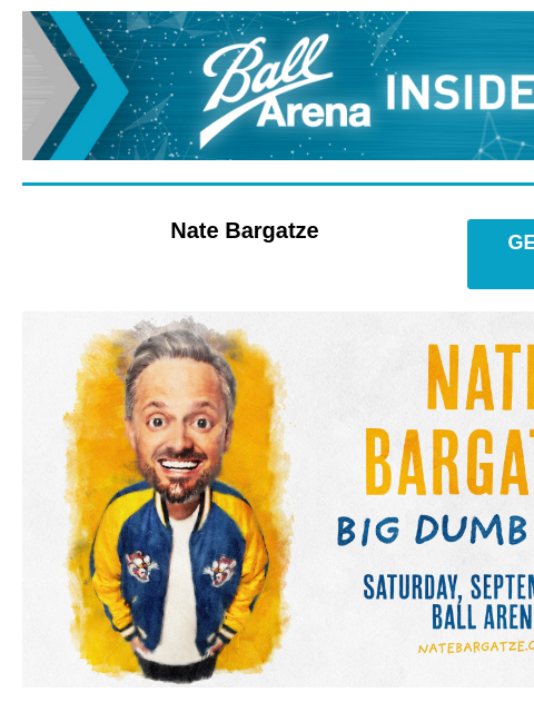 Tickets make the perfect gift! Ball Arena Insiders Nate Bargatze GET PRESALE TICKETS Nate Bargatze Nate Bargatze Saturday, September 13 at 7:00PM Presale: Thursday, December 5 at 10AM – 10PM Passcode: