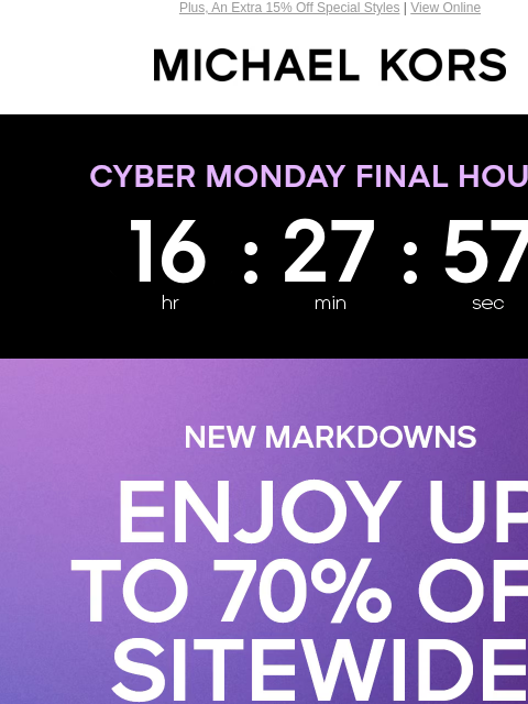 Plus, An Extra 15% Off Special Styles | View Online MICHAEL KORS Display images to show real-time content CYBER MONDAY FINAL HOURS NEW MARKDOWNS ENJOY UP TO 70% OFF SITEWIDE* PLUS, AN EXTRA 15% OFF