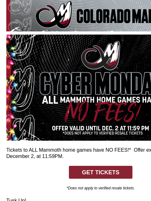 Colorado Mammoth Cyber Monday Tickets to ALL Mammoth home games have NO FEES!* Offer expires tonight, December 2, at 11:59PM. GET TICKETS *Does not apply to verified resale tickets. Tusk Up! CA-