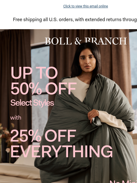 With 25% off everything else (no min. spend required) Click to view this email online Free shipping all US orders, with extended returns through 1/31/25 BOLL & BRANCH UP TO 50% OFF Select Styles