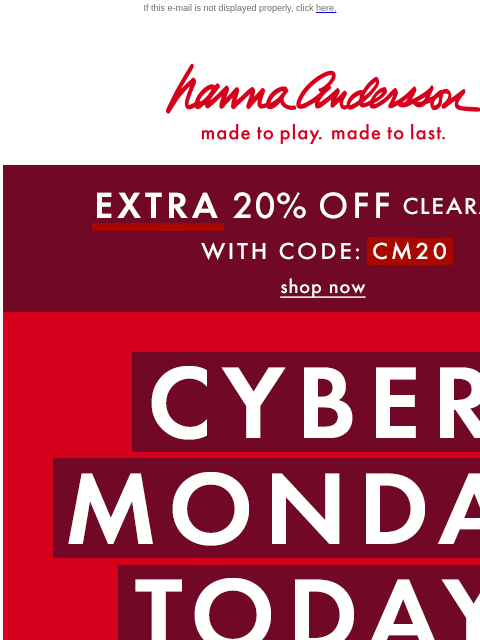 LAST CHANCE! Cyber Monday ends tonight If this e-mail is not displayed properly, click here. Hanna Andersson | made to play. made to last. * EXTRA * 20% OFF Clearance! With Code: CM20 | shop now CYBER