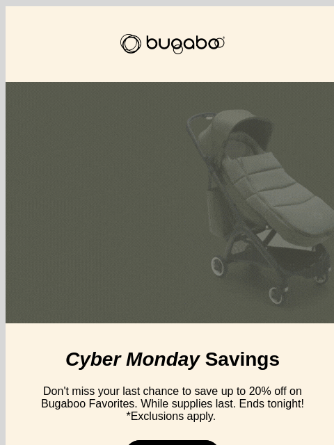 Don't miss out on our best sale of the year Bugaboo Bugaboo up to 20% off Cyber Monday Savings Don't miss your last chance to save up to 20% off on Bugaboo Favorites. While supplies last. Ends