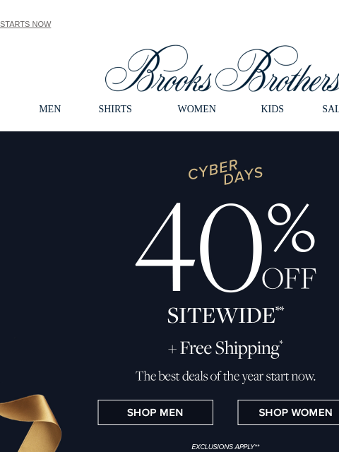 STARTS NOW View in web browser Brooks Brothers MEN SHIRTS WOMEN KIDS SALE GIFTS Cyber Days 40% Off Sitewide +Free Shipping The best deals of the year start now. Shop Men Shop Women Unwrapping Tradition