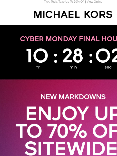 Tick, Tock, Take Up To 70% Off | View Online MICHAEL KORS Display images to show real-time content NEW MARKDOWNS ENJOY UP TO 70% OFF SITEWIDE* PLUS, AN EXTRA 15% OFF SPECIAL STYLES** WITH CODE: CYBER15