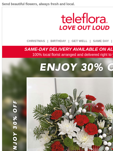 Send beautiful flowers, always fresh and local. View in browser ‌ teleflora CHRISTMAS | BIRTHDAY | GET WELL | SAME DAY | DEAL OF THE DAY SAME-DAY DELIVERY AVAILABLE ON ALL BOUQUETS! 100% local florist