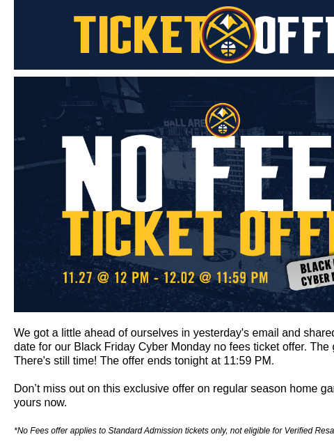 This deal expires at 11:59pm. Grab your tickets now! Denver Nuggets Ticket Offers Black Friday / Cyber Monday Offer We got a little ahead of ourselves in yesterday's email and shared the wrong end