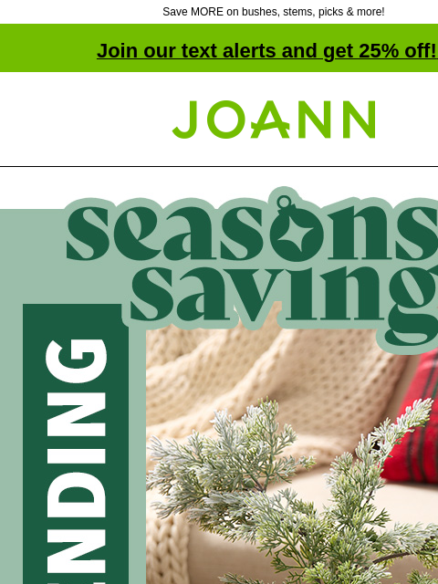 Save MORE on bushes, stems, picks & more! Join our text alerts and get 25% off! ‡ Joann.com® Seasons Savings. Now trending. They'll never know it's faux. Up to 60% off. SHOP FLORAL Floral