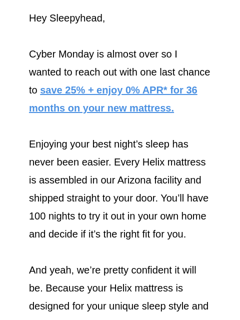 Save 25% sitewide and enjoy a risk-free 100 night sleep trial. Claim your discount today! Hey Sleepyhead, Cyber Monday is almost over so I wanted to reach out with one last chance to save 25% + enjoy 0