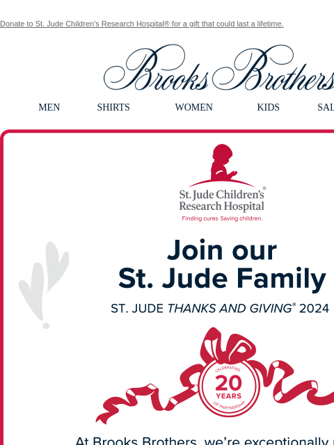 Donate to St. Jude Children's Research Hospital® for a gift that could last a lifetime. View in web browser Brooks Brothers MEN SHIRTS WOMEN KIDS SALE GIFTS Join our St. Jude Family At Brooks