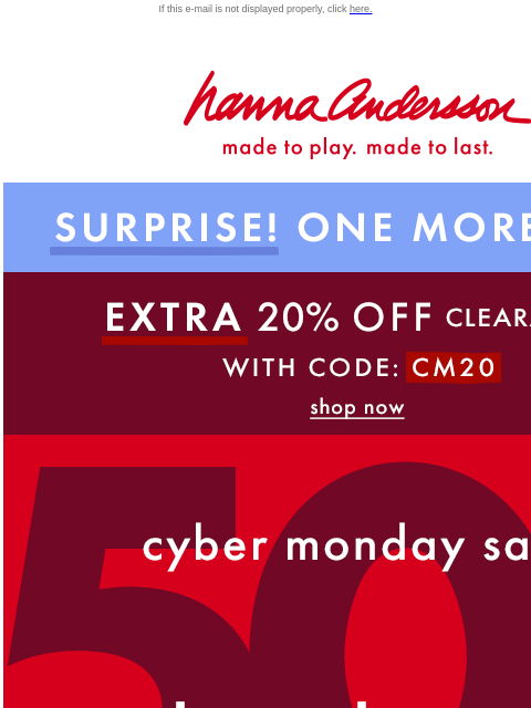 50% OFF + 20% off clearance for one more day! If this e-mail is not displayed properly, click here. Hanna Andersson | made to play. made to last. SURPRISE! ONE MORE DAY! * EXTRA * 20% OFF Clearance!