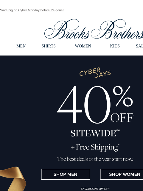 Save big on Cyber Monday before it's gone! View in web browser Brooks Brothers MEN SHIRTS WOMEN KIDS SALE GIFTS Cyber Days 40% Off Sitewide +Free Shipping The best deals of the year start now. Shop