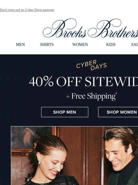 Don't miss out on Cyber Days savings! View in web browser Brooks Brothers MEN SHIRTS WOMEN KIDS SALE GIFTS Cyber Days 40% Off Sitewide +Free Shipping Shop Men Shop Women St Jude Thanks and Giving