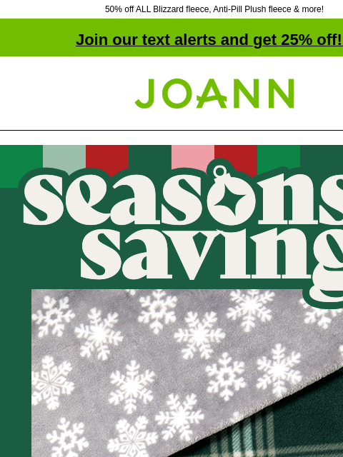 50% off ALL Blizzard fleece, Anti-Pill Plush fleece & more! Join our text alerts and get 25% off! ‡ Joann.com® Seasons savings. Up to 50% off. From traditional plaids, trees & snowflakes to