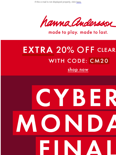 Last chance to shop the Cyber Monday sale If this e-mail is not displayed properly, click here. Hanna Andersson | made to play. made to last. * EXTRA * 20% OFF Clearance! With Code: CM20 | shop now