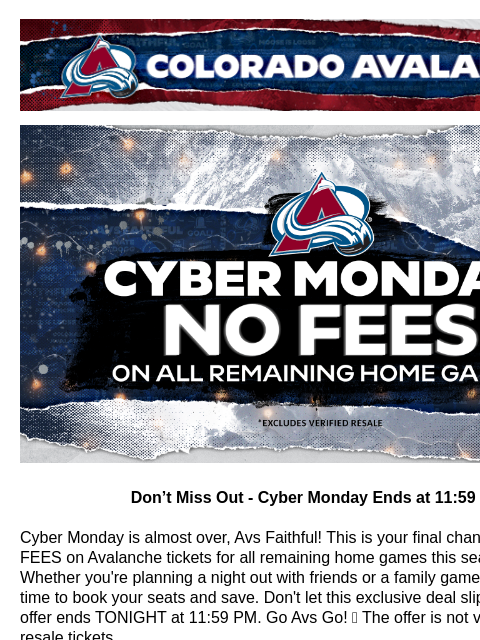 CYBER MONDAY OFFER! Colorado Avalanche | Official Email Communication from the Colorado Avalanche CYBER MONDAY NO FEES Don't Miss Out - Cyber Monday Ends at 11:59 PM! Cyber Monday is almost over,