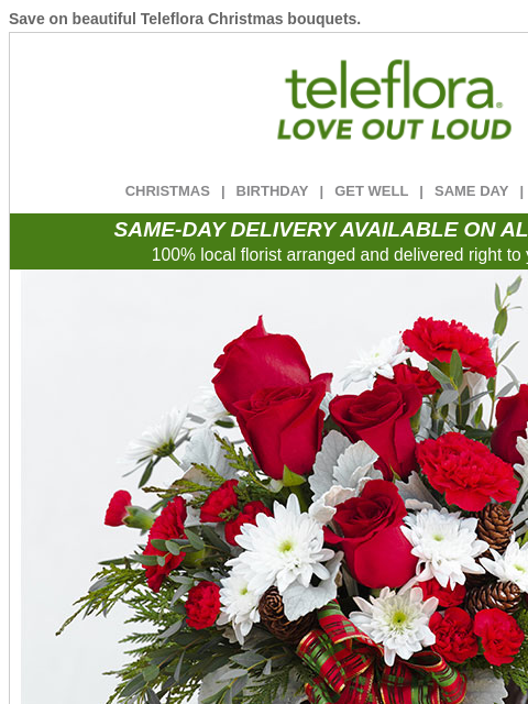 Save on beautiful Teleflora Christmas bouquets. View in browser ‌ teleflora CHRISTMAS | BIRTHDAY | GET WELL | SAME DAY | DEAL OF THE DAY SAME-DAY DELIVERY AVAILABLE ON ALL BOUQUETS! 100% local florist