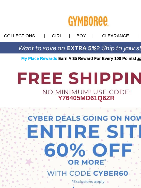 60% OFF sitewide Cyber Sale is still on! Collections | Girl | Boy | CLEARANCE | GIFT CARDS My Place Rewards Earn A $5 Reward For Every 100 Points! JOIN TODAY Y76405MD61Q6ZR Cyber Monday Perfect Gifts