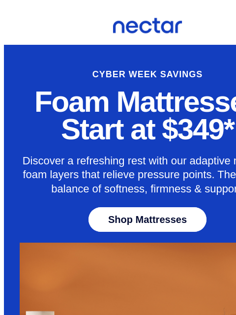 Discover America's most awarded mattress brand this Cyber Week! Save up to 50% on mattresses.* All mattress purchases include our 365-night risk-free home trial. Nectar Logo CYBER WEEK SAVINGS Foam