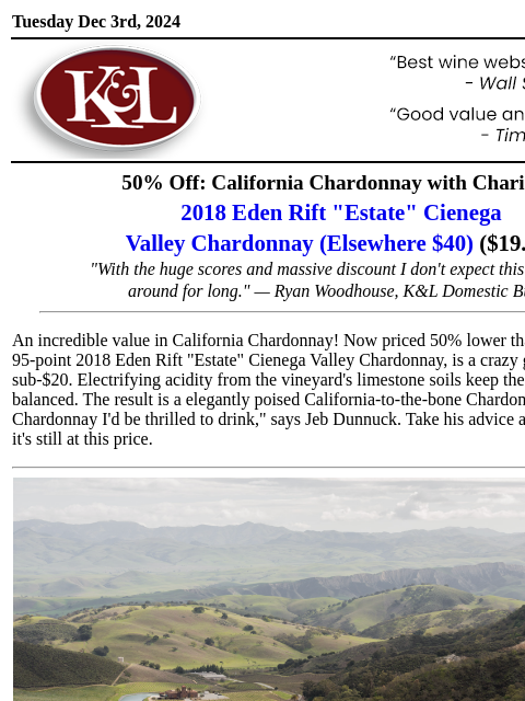 Offering incredible value at this price… Tuesday Dec 3rd, 2024 View in Browser KL-emailheader.gif 50% Off: California Chardonnay with Charisma 2018 Eden Rift "Estate" Cienega Valley