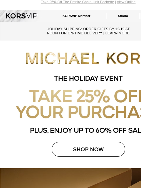 Take 25% Off The Empire Chain-Link Pochette | View Online KORSVIP KORSVIP Member Studio Points: 100 HOLIDAY SHIPPING: ORDER GIFTS BY 12/19 AT NOON FOR ON-TIME DELIVERY | LEARN MORE MICHAEL KORS THE