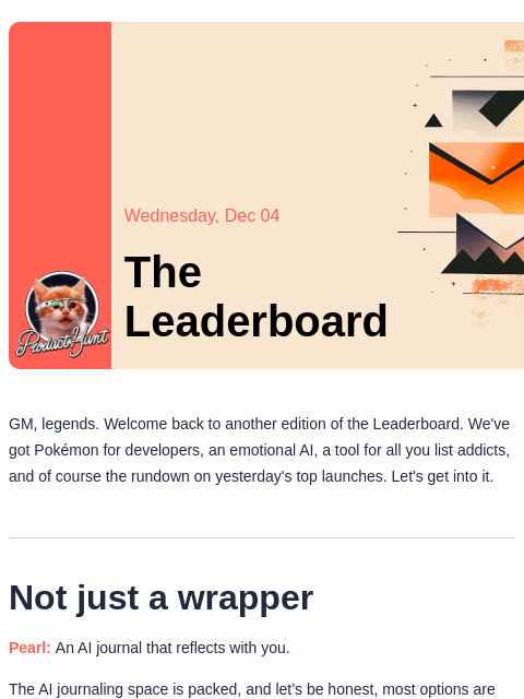 Not just a wrapper Product Hunt Wednesday, Dec 04 The Leaderboard GM, legends. Welcome back to another edition of the Leaderboard. We've got Pokémon for developers, an emotional AI, a tool for all