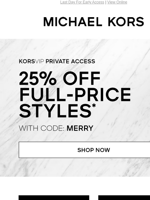 Last Day For Early Access | View Online MICHAEL KORS KORSVIP Private Access 25% OFF FULL-PRICE STYLES WITH CODE: MERRY SHOP NOW HANDBAGS SHOES CLOTHING WATCHES WALLETS SALE CYBER WEEK CONTINUES SHOP