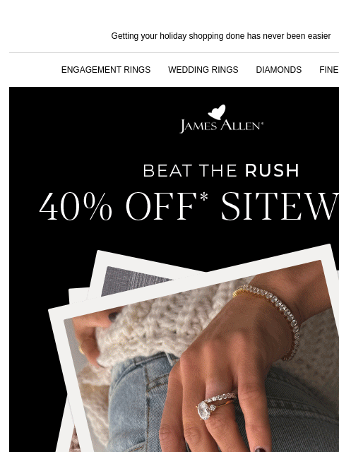 Early holiday shoppers get the best gifts! Getting your holiday shopping done has never been easier ENGAGEMENT RINGS WEDDING RINGS DIAMONDS FINE JEWELRY James Allen Beat The Rush 40% Off* Sitewide SHOP