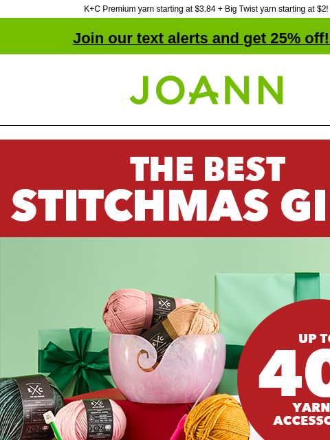 K+C Premium yarn starting at $3.84 + Big Twist yarn starting at $2! Join our text alerts and get 25% off! ‡ Joann.com® The Best Stitchmas Gifts. Up to 40% off yarn & accessories. Stock their stash