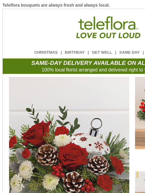 Teleflora bouquets are always fresh and always local. View in browser ‌ teleflora CHRISTMAS | BIRTHDAY | GET WELL | SAME DAY | DEAL OF THE DAY SAME-DAY DELIVERY AVAILABLE ON ALL BOUQUETS! 100% local