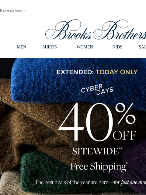 It all ends tonight. View in web browser Brooks Brothers MEN SHIRTS WOMEN KIDS SALE GIFTS Extended: Today Only Cyber Days 40% Off Sitewide + Free Shipping The best deals of the year are here - for just