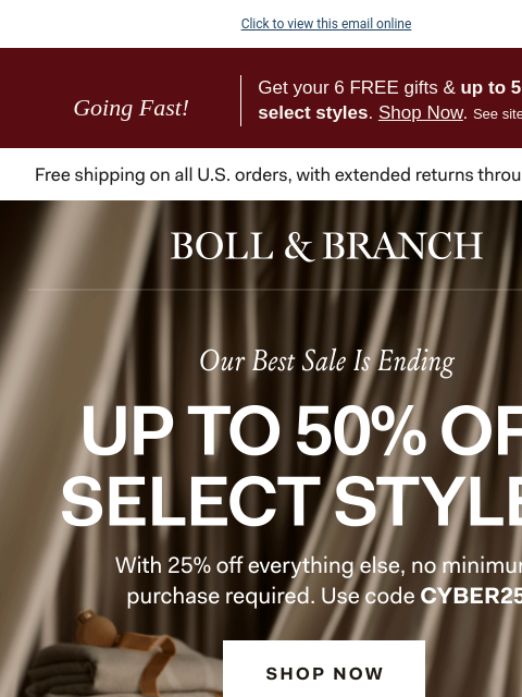 Up to 50% off is ending… Click to view this email online Going Fast! Get your 6 FREE gifts & up to 50% off select styles. Shop Now. See site for details. BOLL & BRANCH Our Best Sale is Ending