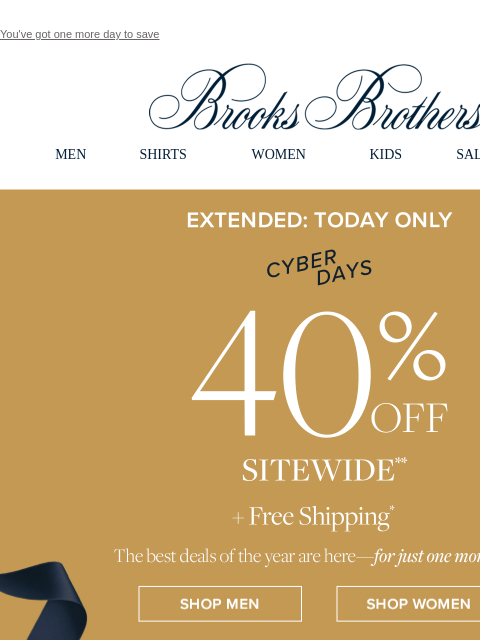 You've got one more day to save View in web browser Brooks Brothers MEN SHIRTS WOMEN KIDS SALE GIFTS Extended: Today Only Cyber Days 40% Off Sitewide +Free Shipping The best deals of the year are