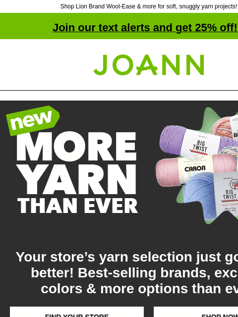 Shop Lion Brand Wool-Ease & more for soft, snuggly yarn projects! Join our text alerts and get 25% off! ‡ Joann.com® More Yarn Than Ever Your store's yarn selection just got even better! Best-